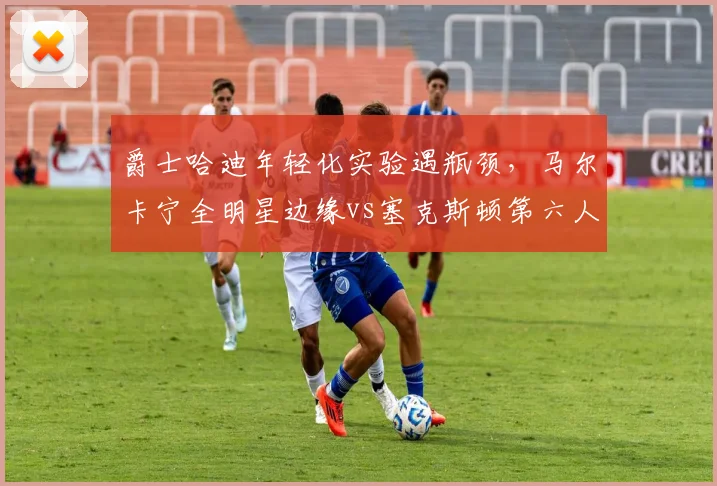 爵士哈迪年轻化实验遇瓶颈，马尔卡宁全明星边缘vs塞克斯顿第六人定位