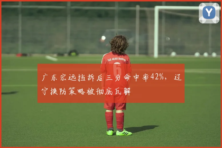 广东宏远挡拆后三分命中率42%，辽宁换防策略被彻底瓦解