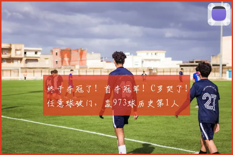终于夺冠了！首夺冠军！C罗哭了！任意球破门，轰973球历史第1人