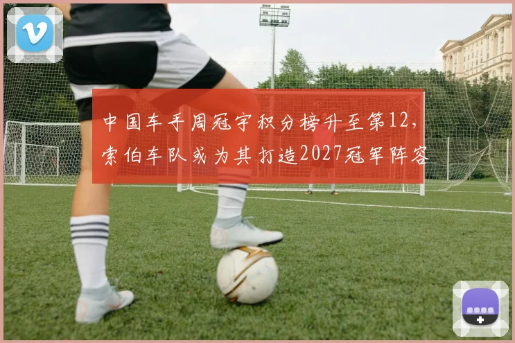 中国车手周冠宇积分榜升至第12,索伯车队或为其打造2027冠军阵容