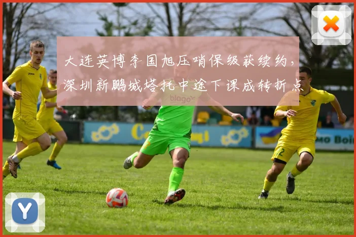 大连英博李国旭压哨保级获续约，深圳新鹏城塔托中途下课成转折点对比