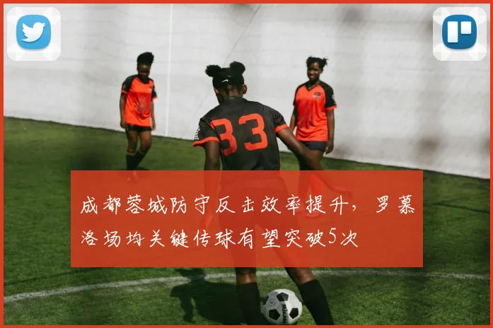成都蓉城防守反击效率提升，罗慕洛场均关键传球有望突破5次