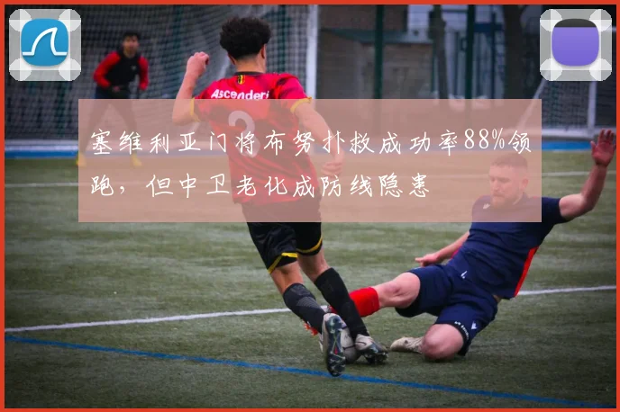 塞维利亚门将布努扑救成功率88%领跑,但中卫老化成防线隐患
